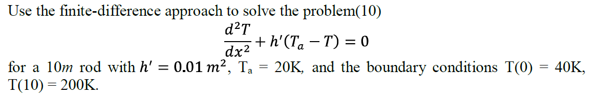 Use the finite-difference approach to solve the problem(10)
d²T
=
for a 10m rod with h'
T(10) = 200K.
+h'(Ta-T) = 0
dx²
0.01 m², Ta = 20K, and the boundary conditions T(0) = 40K,