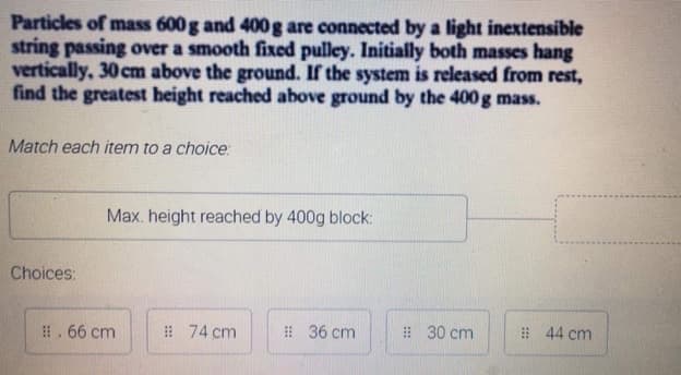 Particles of mass 600 g and 400g are connected by a light inextensible
string passing over a smooth fixed pulley. Initially both masses hang
vertically, 30 cm above the ground. If the system is released from rest,
find the greatest height reached above ground by the 400 g mass.
Match each item to a choice:
Max. height reached by 400g block:
Choices:
#. 66 cm
: 74 cm
# 36 cm
# 30 cm
# 44 cm
