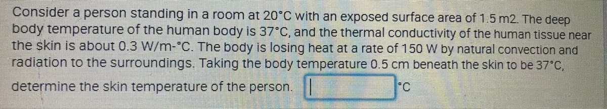 Consider a person standing in a roomn at 20°C with an exposed surface area of 1.5 m2. The deep
body temperature of the human body is 37°C, and the thermal conductivity of the human tissue near
the skin is about 0.3 W/m-°C. The body is losing heat at a rate of 150 W by natural convection and
radiation to the surroundings. Taking the body temperature 0.5 cm beneath the skin to be 37°C,
determine the skin temperature of the person.
°C
