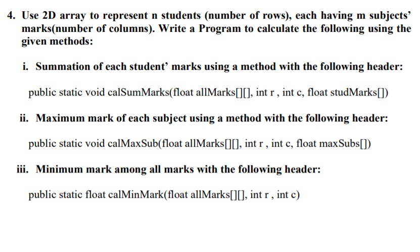 4. Use 2D array to represent n students (number of rows), each having m subjects'
marks(number of columns). Write a Program to calculate the following using the
given methods:
i. Summation of each student marks using a method with the following header:
public static void calSumMarks(float allMarks[][], int r , int c, float studMarks[])
ii. Maximum mark of each subject using a method with the following header:
public static void calMaxSub(float allMarks[][], int r , int c, float maxSubs[])
iii. Minimum mark among all marks with the following header:
public static float calMinMark(float allMarks[][], int r , int c)
