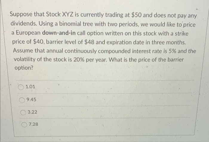 Suppose that Stock XYZ is currently trading at $50 and does not pay any
dividends. Using a binomial tree with two periods, we would like to'price
a European down-and-in call option written on this stock with a strike
price of $40, barrier level of $48 and expiration date in three months.
Assume that annual continuously compounded interest rate is 5% and the
volatility of the stock is 20% per year. What is the price of the barrier
option?
1.01
9.45
3.22
7.28
