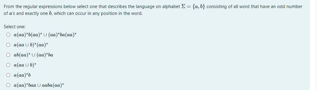 From the regular expressions below select one that describes the language on alphabet E = {a, b} consisting of all word that have an odd number
of a's and exactly one b, which can occur in any position in the word.
Select one:
О a(aa)'b(аа)" U (a)"ba(aa)"
O a(aa U b)* (aa)*
О ab (aa)* U (aа)'ba
О а(aa U b)*
O a(aa)*b
О a(а)"baa U aaba(aa)*
