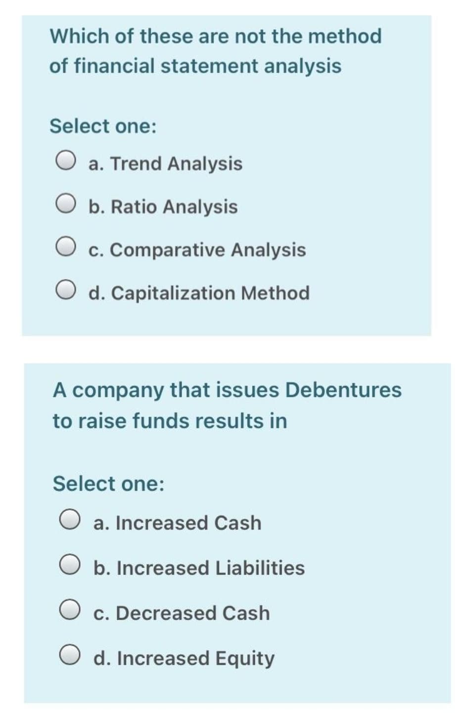 Which of these are not the method
of financial statement analysis
Select one:
O a. Trend Analysis
O b. Ratio Analysis
O c. Comparative Analysis
O d. Capitalization Method
A company that issues Debentures
to raise funds results in
Select one:
a. Increased Cash
O b. Increased Liabilities
O c. Decreased Cash
d. Increased Equity
