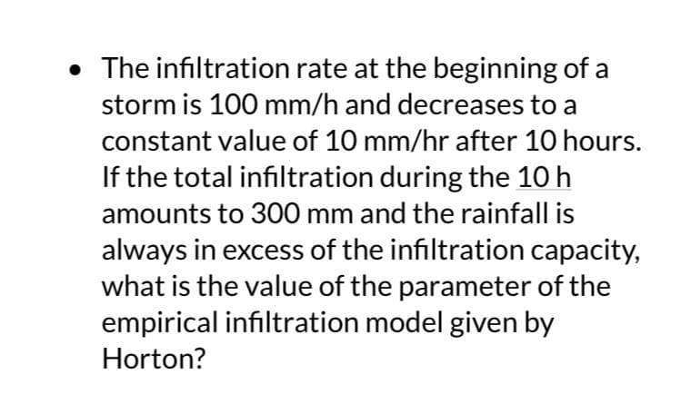 • The infiltration rate at the beginning of a
storm is 100 mm/h and decreases to a
constant value of 10 mm/hr after 10 hours.
If the total infiltration during the 10 h
amounts to 300 mm and the rainfall is
always in excess of the infiltration capacity,
what is the value of the parameter of the
empirical infiltration model given by
Horton?