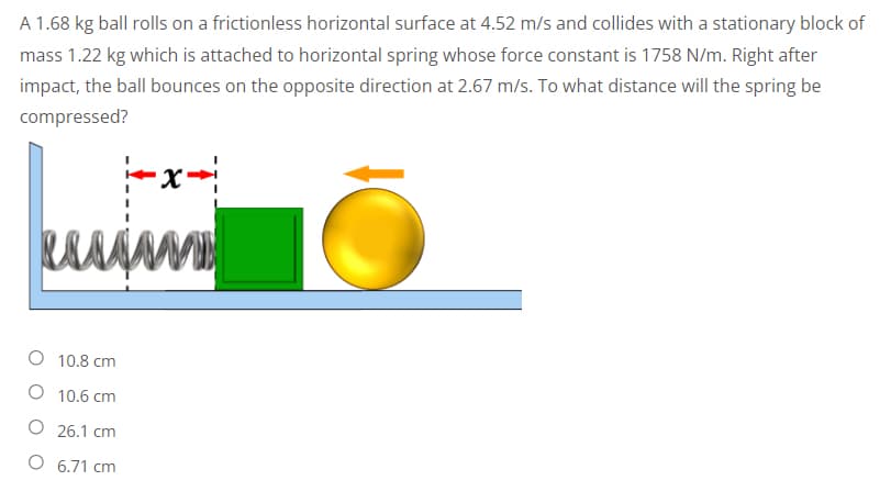 A 1.68 kg ball rolls on a frictionless horizontal surface at 4.52 m/s and collides with a stationary block of
mass 1.22 kg which is attached to horizontal spring whose force constant is 1758 N/m. Right after
impact, the ball bounces on the opposite direction at 2.67 m/s. To what distance will the spring be
compressed?
-x-
uuu ww
10.8 cm
10.6 cm
26.1 cm
6.71 cm