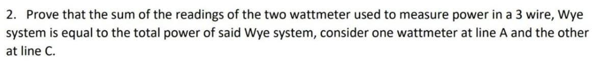 2. Prove that the sum of the readings of the two wattmeter used to measure power in a 3 wire, Wye
system is equal to the total power of said Wye system, consider one wattmeter at line A and the other
at line C.