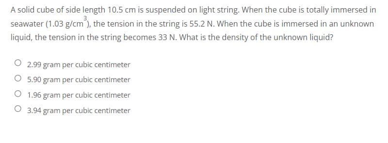 A solid cube of side length 10.5 cm is suspended on light string. When the cube is totally immersed in
seawater (1.03 g/cm³), the tension in the string is 55.2 N. When the cube is immersed in an unknown
liquid, the tension in the string becomes 33 N. What is the density of the unknown liquid?
2.99 gram per cubic centimeter
O 5.90 gram per cubic centimeter
O 1.96 gram per cubic centimeter
O 3.94 gram per cubic centimeter