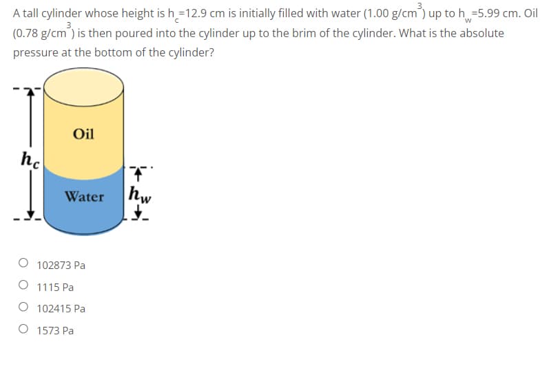 A tall cylinder whose height is h=12.9 cm is initially filled with water (1.00 g/cm³) up to h=5.99 cm. Oil
(0.78 g/cm³) is then poured into the cylinder up to the brim of the cylinder. What is the absolute
pressure at the bottom of the cylinder?
Oil
hc
Water
102873 Pa
O 1115 Pa
O 102415 Pa
O 1573 Pa
