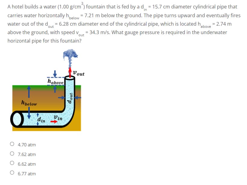 in
A hotel builds a water (1.00 g/cm³) fountain that is fed by a d = 15.7 cm diameter cylindrical pipe that
carries water horizontally hbelow = 7.21 m below the ground. The pipe turns upward and eventually fires
water out of the dout= 6.28 cm diameter end of the cylindrical pipe, which is located habove = 2.74 m
above the ground, with speed vout = 34.3 m/s. What gauge pressure is required in the underwater
horizontal pipe for this fountain?
Vout
habove
hbelow
O 4.70 atm
O
7.62 atm
6.62 atm
O 6.77 atm
din
Vin
dout