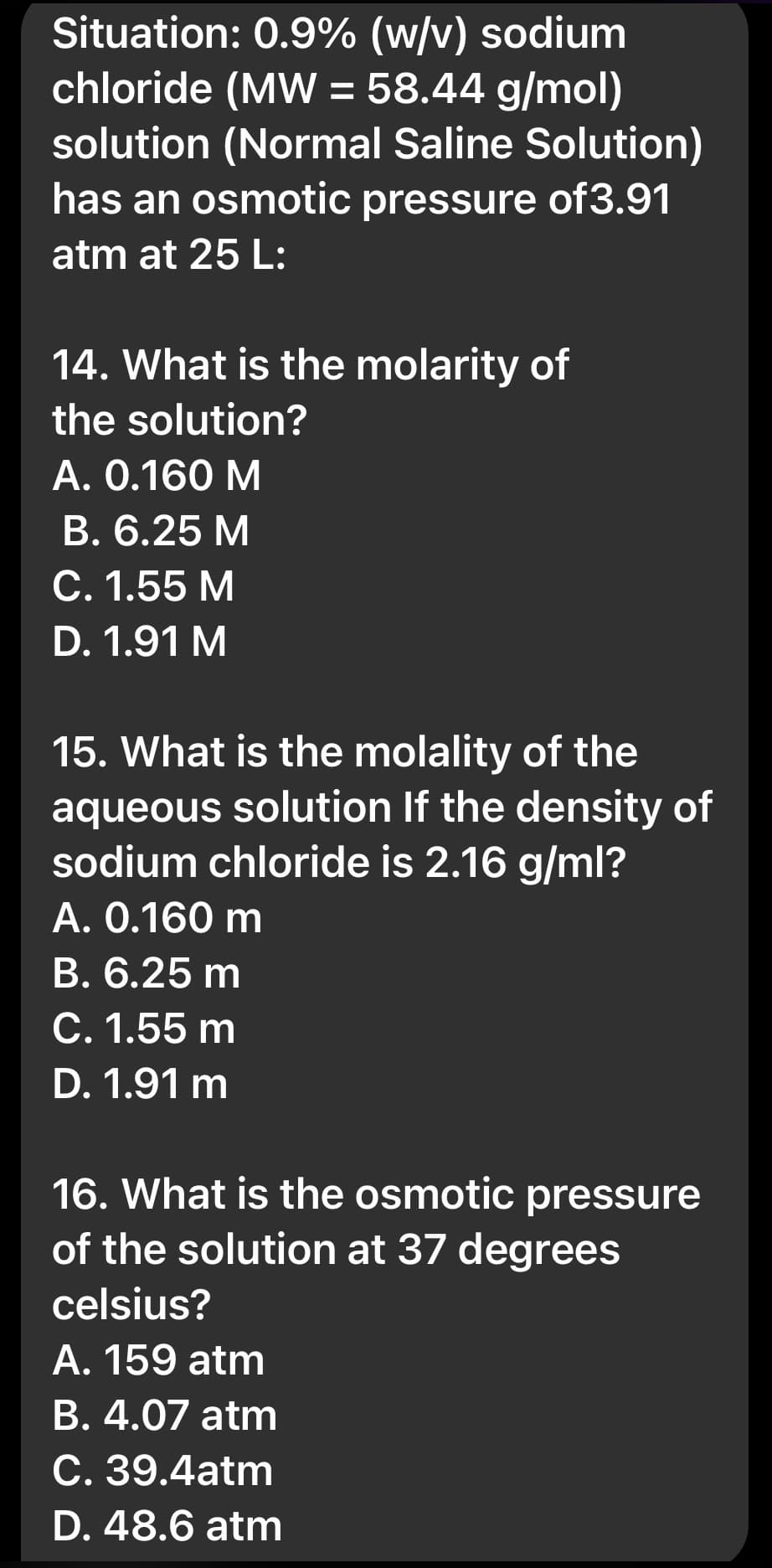 Situation: 0.9% (w/v) sodium
chloride (MW = 58.44 g/mol)
solution (Normal Saline Solution)
has an osmotic pressure of3.91
atm at 25 L:
14. What is the molarity of
the solution?
A. 0.160 M
B. 6.25 M
C. 1.55 M
D. 1.91 M
15. What is the molality of the
aqueous solution If the density of
sodium chloride is 2.16 g/ml?
A. 0.160 m
B. 6.25 m
C. 1.55 m
D. 1.91 m
16. What is the osmotic pressure
of the solution at 37 degrees
celsius?
A. 159 atm
B. 4.07 atm
C. 39.4atm
D. 48.6 atm