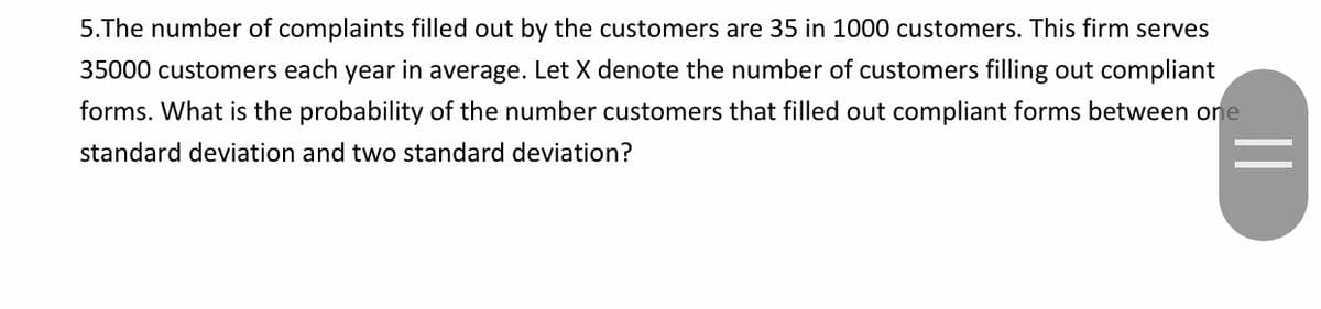 5.The number of complaints filled out by the customers are 35 in 1000 customers. This firm serves
35000 customers each year in average. Let X denote the number of customers filling out compliant
forms. What is the probability of the number customers that filled out compliant forms between one
standard deviation and two standard deviation?
||
