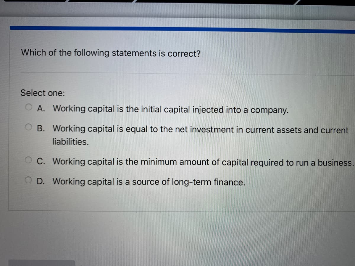 Which of the following statements is correct?
Select one:
A. Working capital is the initial capital injected into a company.
OB. Working capital is equal to the net investment in current assets and current
liabilities.
C. Working capital is the minimum amount of capital required to run a business.
OD. Working capital is a source of long-term finance.