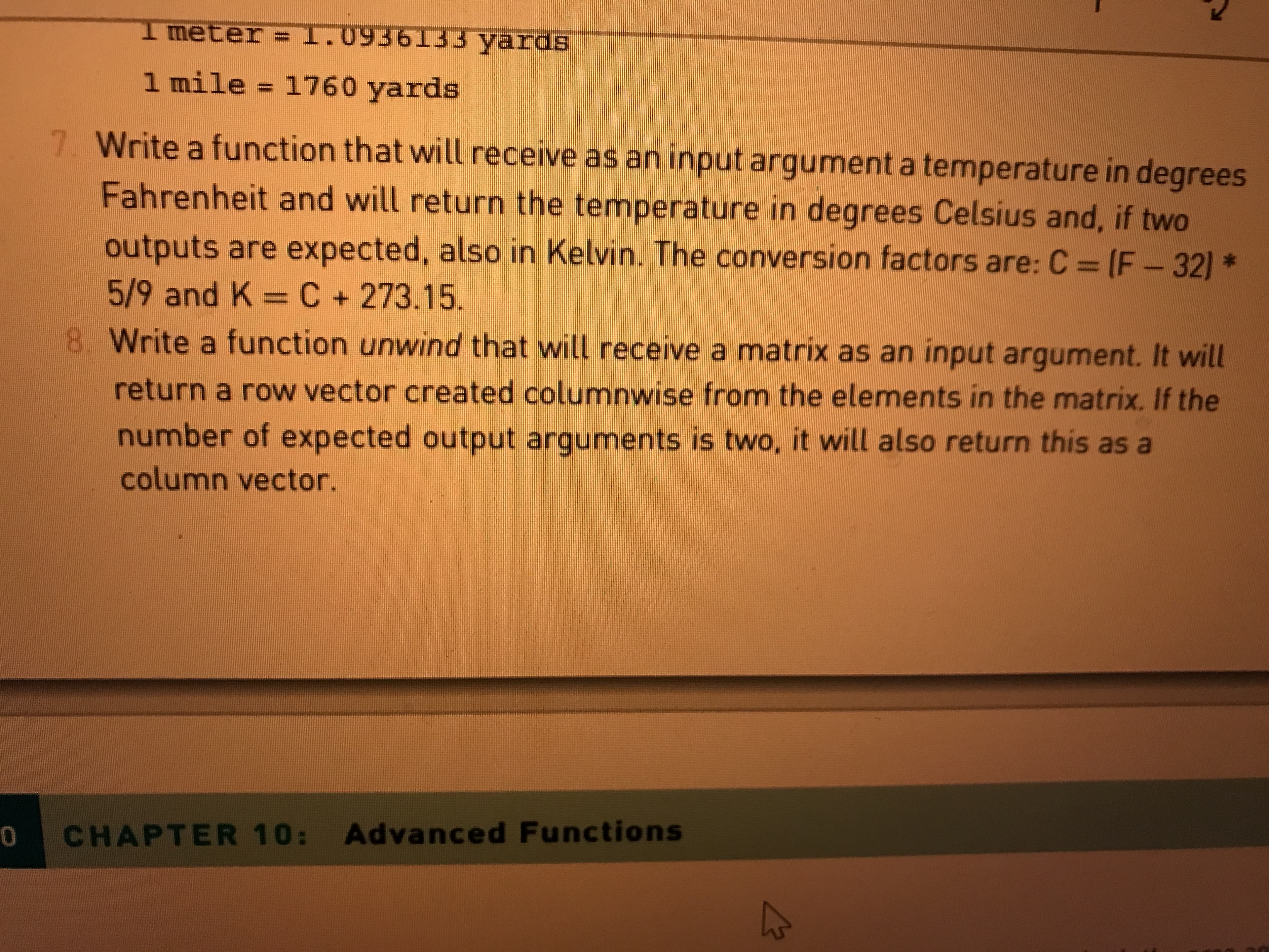 I meter =1.09361133 yards
1 mile = 1760 yards
7. Write a function that will receive as an input argument a temperature in degrees
Fahrenheit and will return the temperature in degrees Celsius and, if two
outputs are expected, also in Kelvin. The conversion factors are: C (F-32) *
5/9 and K =C+273.15.
8. Write a function unwind that will receive a matrix as an input argument. It will
return a row vector created columnwise from the elements in the matrix. If the
number of expected output arguments is two, it will also return this as a
column vector.
CHAPTER 10: Advanced Functions
