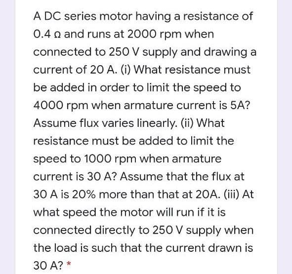 A DC series motor having a resistance of
0.4 o and runs at 2000 rpm when
connected to 250 V supply and drawing a
current of 2O A. (i) What resistance must
be added in order to limit the speed to
4000 rpm when armature current is 5A?
Assume flux varies linearly. (ii) What
resistance must be added to limit the
speed to 1000 rpm when armature
current is 30 A? Assume that the flux at
30 A is 20% more than that at 20A. (iii) At
what speed the motor will run if it is
connected directly to 250 V supply when
the load is such that the current drawn is
30 A? *
