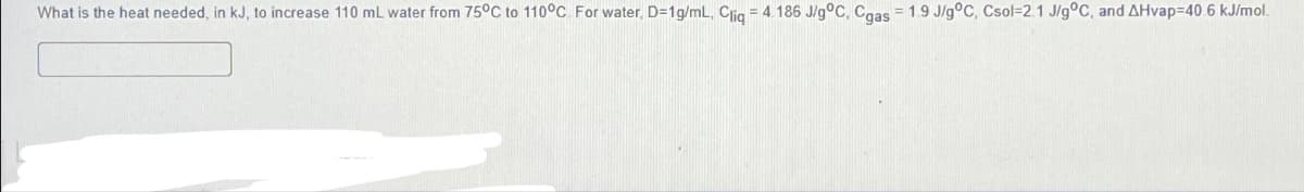 What is the heat needed, in kJ, to increase 110 mL water from 75°C to 110°C. For water, D=1g/mL, Cliq = 4.186 J/g °C, Cgas = 1.9 J/g °C, Csol-2.1 J/g °C, and AHvap=40.6 kJ/mol.