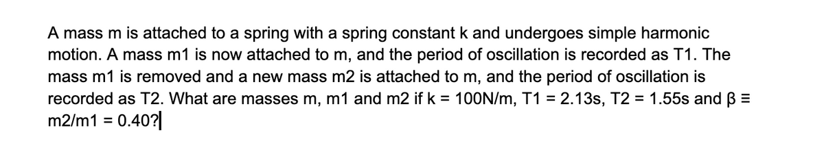 A mass m is attached to a spring with a spring constant k and undergoes simple harmonic
motion. A mass m1 is now attached to m, and the period of oscillation is recorded as T1. The
mass m1 is removed and a new mass m2 is attached to m, and the period of oscillation is
recorded as T2. What are masses m, m1 and m2 if k = 100N/m, T1 = 2.13s, T2 = 1.55s and ß =
m2/m1 = 0.40?|