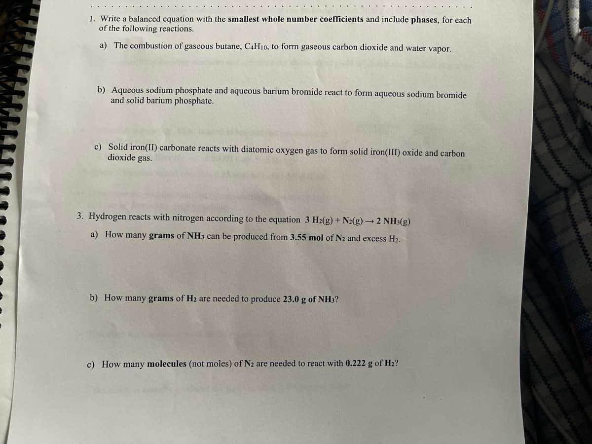 1. Write a balanced equation with the smallest whole number coefficients and include phases, for each
of the following reactions.
www
www
a) The combustion of gaseous butane, C4H10, to form gaseous carbon dioxide and water vapor.
b) Aqueous sodium phosphate and aqueous barium bromide react to form aqueous sodium bromide
and solid barium phosphate.
c) Solid iron(II) carbonate reacts with diatomic oxygen gas to form solid iron(III) oxide and carbon
dioxide gas.
3. Hydrogen reacts with nitrogen according to the equation 3 H2(g) + N2(g) → 2 NH3(g)
a) How many grams of NH3 can be produced from 3.55 mol of N2 and excess H2.
b) How many grams of H2 are needed to produce 23.0 g of NH3?
c) How many molecules (not moles) of N2 are needed to react with 0.222 g of H2?
ww
