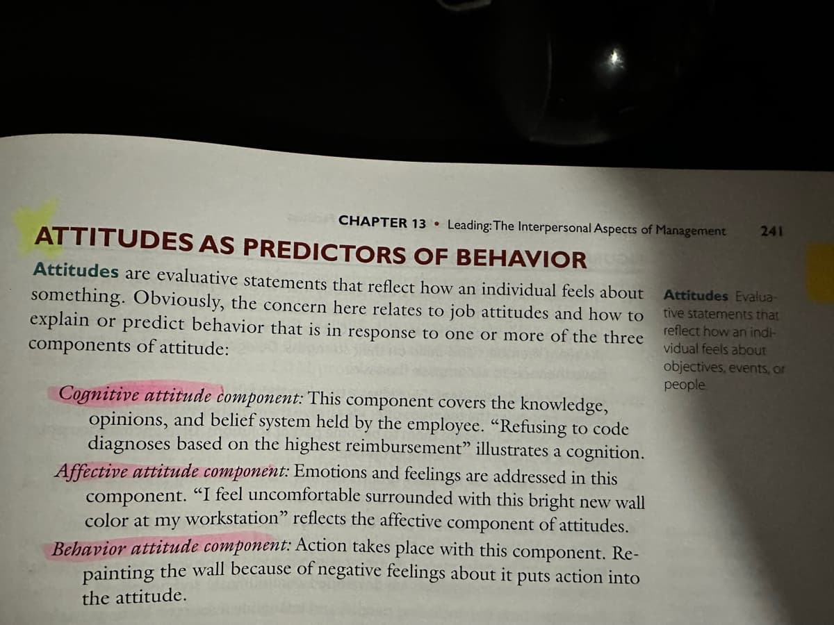 CHAPTER 13 Leading: The Interpersonal Aspects of Management 241
ATTITUDES AS PREDICTORS OF BEHAVIOR
Attitudes are evaluative statements that reflect how an individual feels about
something. Obviously, the concern here relates to job attitudes and how to
explain or predict behavior that is in response to one or more of the three
components of attitude:
Cognitive attitude component: This component covers the knowledge,
opinions, and belief system held by the employee. "Refusing to code
diagnoses based on the highest reimbursement" illustrates a cognition.
Affective attitude component: Emotions and feelings are addressed in this
component. "I feel uncomfortable surrounded with this bright new wall
color at my workstation" reflects the affective component of attitudes.
Behavior attitude component: Action takes place with this component. Re-
painting the wall because of negative feelings about it puts action into
the attitude.
Attitudes Evalua-
tive statements that
reflect how an indi-
vidual feels about
objectives, events, or
people.