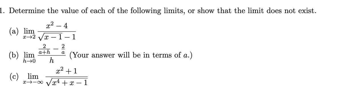 1. Determine the value of each of the following limits, or show that the limit does not exist.
x2 – 4
|
(а) lim
2 ух — 1 — 1
2
-
a+h
a
(b) lim
(Your answer will be in terms of a.)
h
h→0
x2 +1
(c) lim
x→-0 Vx4 + x
-1
