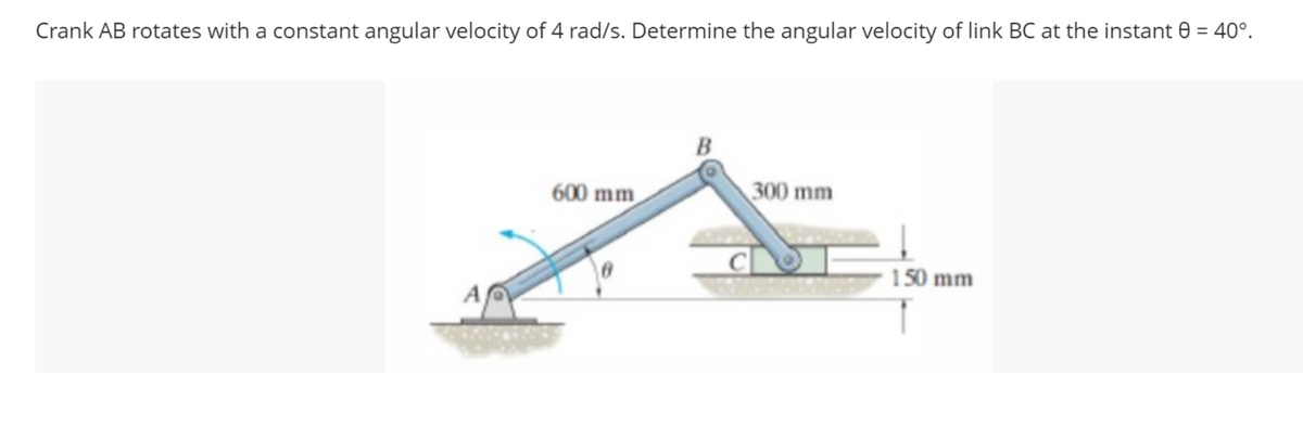 Crank AB rotates with a constant angular velocity of 4 rad/s. Determine the angular velocity of link BC at the instant 8 = 40°.
A
600 mm
B
300 mm
150 mm