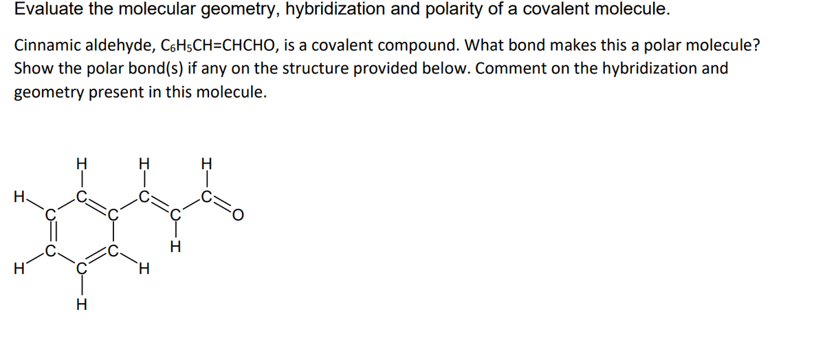 Evaluate the molecular geometry, hybridization and polarity of a covalent molecule.
Cinnamic aldehyde, C6H5CH=CHCHO, is a covalent compound. What bond makes this a polar molecule?
Show the polar bond(s) if any on the structure provided below. Comment on the hybridization and
geometry present in this molecule.
H.
H
Н.
H
H.
H.

