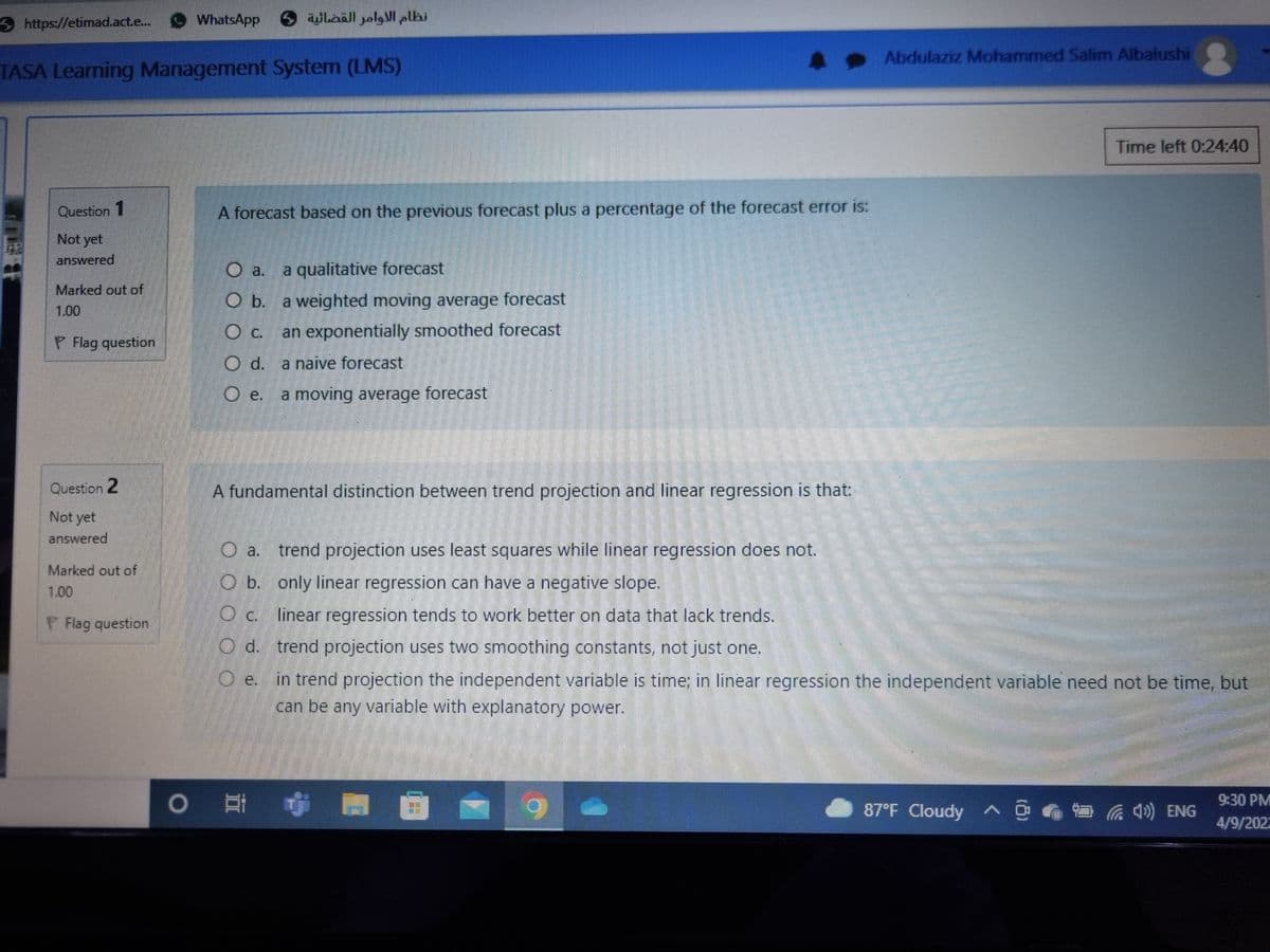 https://etimad.act.e.. O WhatsApp
نظام الأوامر القضائية 5
Abdulaziz Mohammed Salim Albalushi
TASA Learning Management System (LMS)
Time left 0:24:40
Question 1
A forecast based on the previous forecast plus a percentage of the forecast error is:
Not yet
answered
a.
a qualitative forecast
Marked out of
O b. a weighted moving average forecast
1.00
O c. an exponentially smoothed forecast
P Flag question
O d. a naive forecast
O e.
a moving average forecast
Question 2
A fundamental distinction between trend projection and linear regression is that:
Not yet
answered
O a. trend projection uses least squares while linear regressiİon does not.
Marked out of
O b. only linear regression can have a negative slope.
1.00
O c. linear regression tends to work better on data that lack trends.
Flag question.
O d. trend projection uses two smoothing constants, not just one.
O e. in trend projection the independent variable is time; in linear regression the independent variable need not be time, but
can be any variable with explanatory power.
6.
9:30 PM
87°F Cloudy ^ O G 4») ENG
4/9/202.
