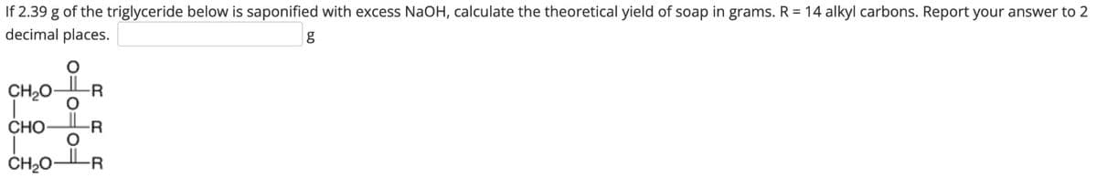 If 2.39 g of the triglyceride below is saponified with excess NaOH, calculate the theoretical yield of soap in grams. R = 14 alkyl carbons. Report your answer to 2
decimal places.
CH₂O R
O
ct:
CHO- -R
O
CH2O- -R
g