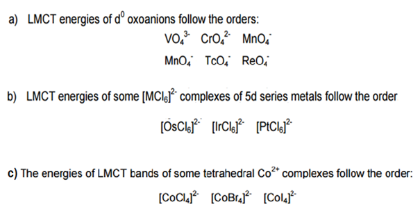 a) LMCT energies of dº oxoanions follow the orders:
Vo. Cro,² MnO'
MnO, TcO, ReO,
b) LMCT energies of some [MClsF* complexes of 5d series metals follow the order
(PICLJ*
c) The energies of LMCT bands of some tetrahedral Co²* complexes follow the order:
[COCL? [COBrj* [Colaf
