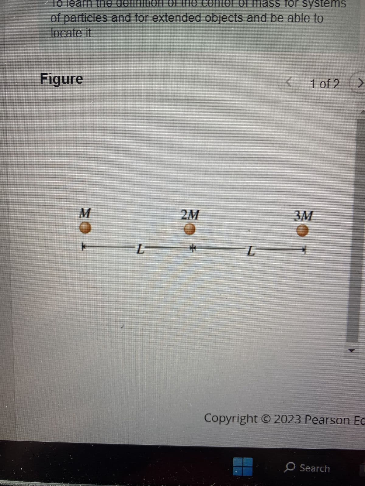 To learn the definition of the center of mass for systems
of particles and for extended objects and be able to
locate it
Figure
M
L
2M
4
L
5
1 of 2 >
3M
4
Copyright © 2023 Pearson Ec
O Search