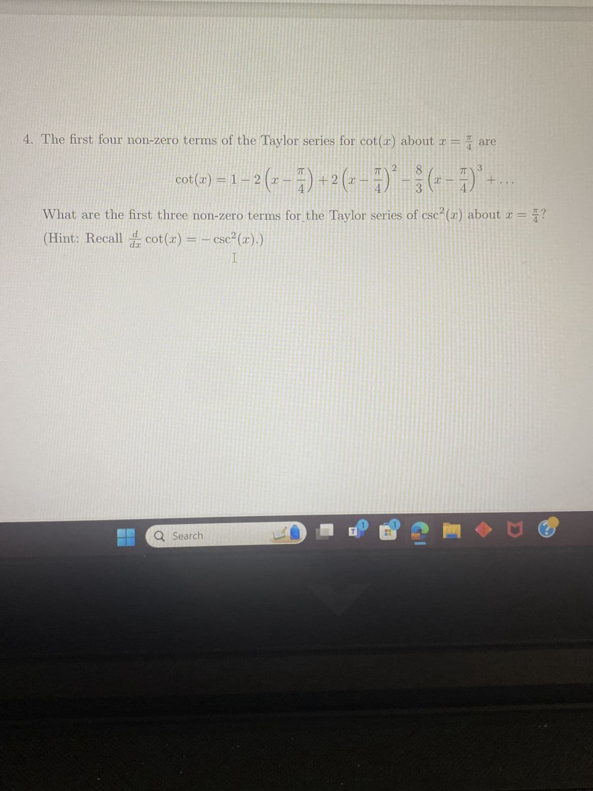 4. The first four non-zero terms of the Taylor series for cot(x) about x = are
2
4
3
IT
cot(x) = 1 − 2 (x − ) + 2 (r−7)² - (7)³-
83
元
+
4
What are the first three non-zero terms for the Taylor series of csc2(x) about x = ?
d
(Hint: Recall cot (x) = - csc²(x).)
dx
I
Q Search
T
២