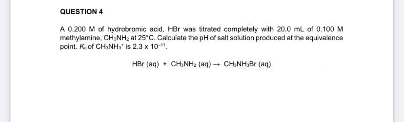 QUESTION 4
A 0.200 M of hydrobromic acid, HBr was titrated completely with 20.0 mL of 0.100 M
methylamine, CH3NH2 at 25°C. Calculate the pH of salt solution produced at the equivalence
point. Ka of CH3NH3* is 2.3 x 10-¹1.
HBr (aq) + CH3NH2 (aq) → CH3NH3Br (aq)