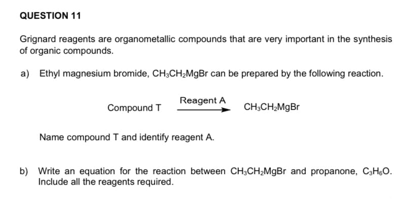 QUESTION 11
Grignard reagents are organometallic compounds that are very important in the synthesis
of organic compounds.
a) Ethyl magnesium bromide, CH3CH₂MgBr can be prepared by the following reaction.
Reagent A
Compound T
CH3CH₂MgBr
Name compound T and identify reagent A.
b) Write an equation for the reaction between CH3CH₂MgBr and propanone, C3H6O.
Include all the reagents required.