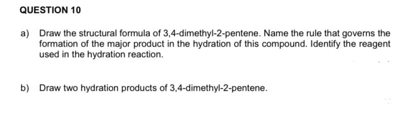 QUESTION 10
a) Draw the structural formula of 3,4-dimethyl-2-pentene. Name the rule that governs the
formation of the major product in the hydration of this compound. Identify the reagent
used in the hydration reaction.
b) Draw two hydration products of 3,4-dimethyl-2-pentene.