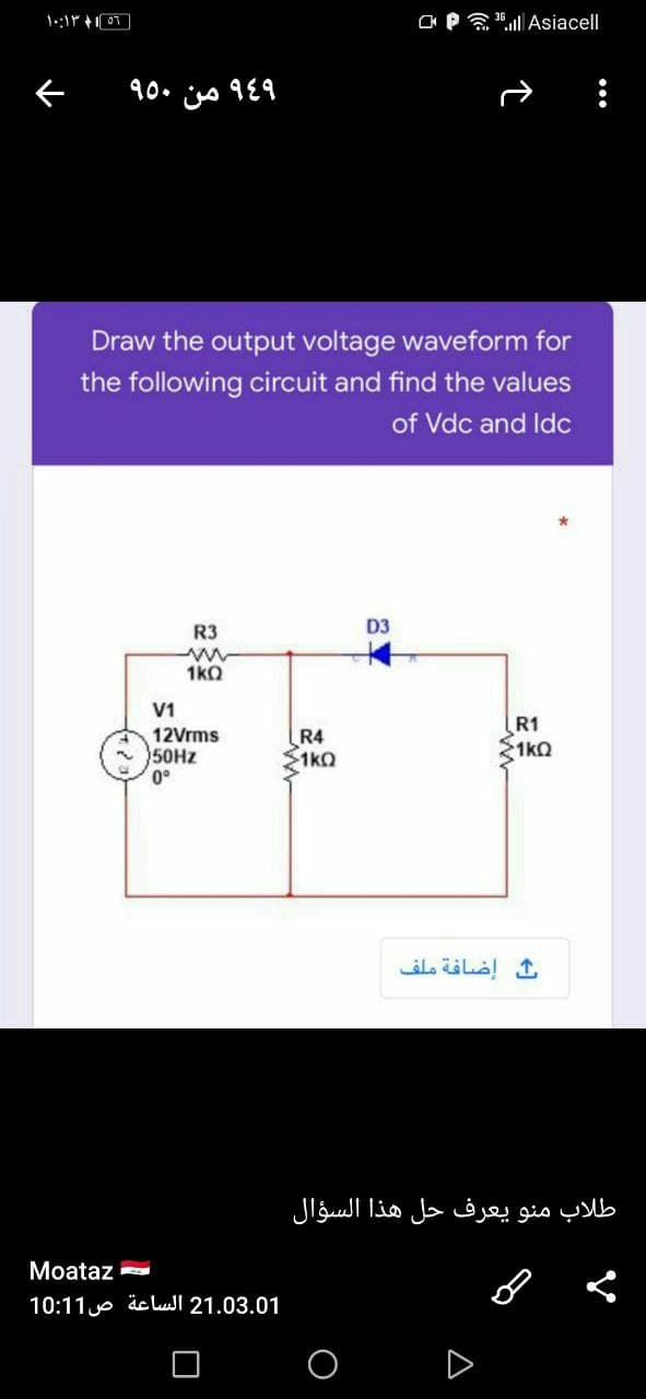 C* P al Asiacell
۹۶۹ من ۹۰۰
Draw the output voltage waveform for
the following circuit and find the values
of Vdc and Idc
R3
D3
1kO
V1
12Vrms
50HZ
0°
R4
1ko
R1
1kO
إضافة ملف
طلاب منو يعرف حل هذا السؤال
Moataz
21.03.01 الساعة ص 1 10:1
A
