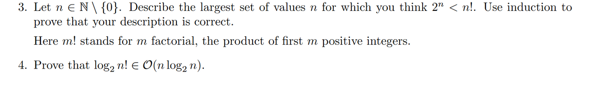 3. Let n = N \ {0}. Describe the largest set of values n for which you think 2" < n!. Use induction to
prove that your description is correct.
Here m! stands for m factorial, the product of first m positive integers.
4. Prove that log2 n! = O(n log n).