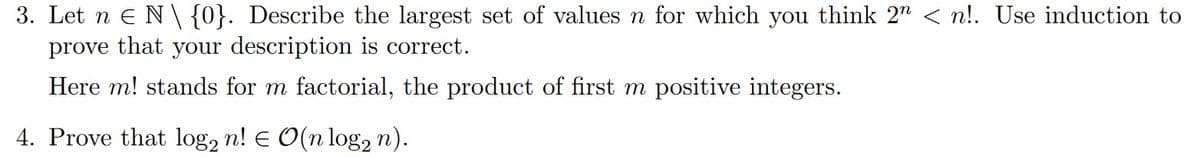 3. Let nЄ N\{0}. Describe the largest set of values n for which you think 2n < n!. Use induction to
prove that your description is correct.
Here m! stands for m factorial, the product of first m positive integers.
4. Prove that log2 n! Є O(n log n).