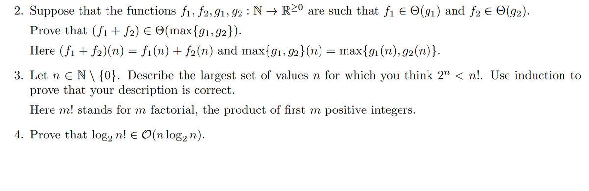 2. Suppose that the functions f1, f2, 91, 92 : N → R20 are such that f₁ = O(91) and ƒ2 € О(92).
Prove that (fi + ƒ₂) € ☹(max{91, 92}).
Here (f1f2)(n) = fi(n) + f2(n) and max{91, 92}(n) = max{91(n), 92(n)}.
3. Let nЄ N\{0}. Describe the largest set of values n for which you think 2n < n!. Use induction to
prove that your description is correct.
Here m! stands for m factorial, the product of first m positive integers.
4. Prove that log2 n! = O(n log n).