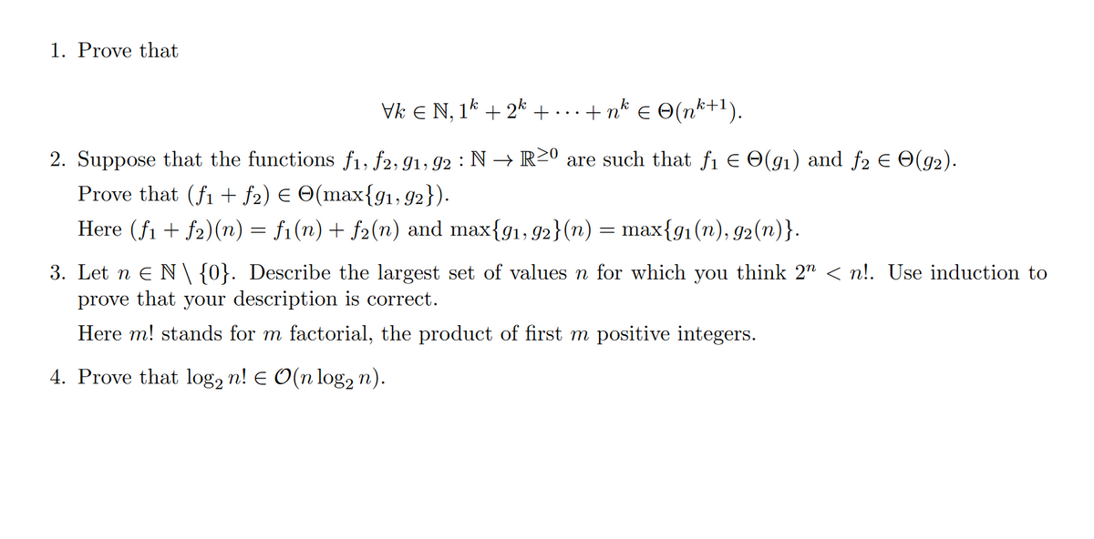 1. Prove that
Vk € N, 1k + 2k + . . . +nk € ©(nk+1).
2. Suppose that the functions f1, f2, 91, 92 : N → R≥0 are such that f₁ = O(91) and ƒ2 Є ☹(92).
Prove that (f1 + ƒ2) € ☹(max{91,92}).
Here (f1 + f2)(n) = f1(n) + f2(n) and max{91, 92}(n) = max{91(n), 92(n)}.
3. Let n Є N\{0}. Describe the largest set of values n for which you think 2″ < n!. Use induction to
prove that your description is correct.
Here m! stands for m factorial, the product of first m positive integers.
4. Prove that log2 n! € O(n log n).