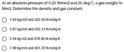 At an absolute pressure of 0.25 N/mm2 and 25 deg C, a gas weighs 16
N/m3. Determine the density and gas constant.
O 1.63 kg/m3 and 532.55 N-m/kg-K
O 2.87 kg/m3 abd 452.12 N-m/kg-K
O 2.54 kg.m3 and 478.56 N-m/kg-K
O 1.98 kg/m3 and 601.23 N-m/kg-K
