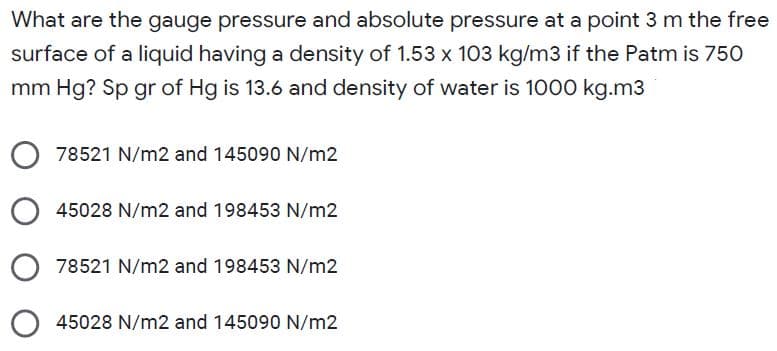 What are the gauge pressure and absolute pressure at a point 3 m the free
surface of a liquid having a density of 1.53 x 103 kg/m3 if the Patm is 750
mm Hg? Sp gr of Hg is 13.6 and density of water is 1000 kg.m3
78521 N/m2 and 145090 N/m2
45028 N/m2 and 198453 N/m2
78521 N/m2 and 198453 N/m2
O 45028 N/m2 and 145090 N/m2
