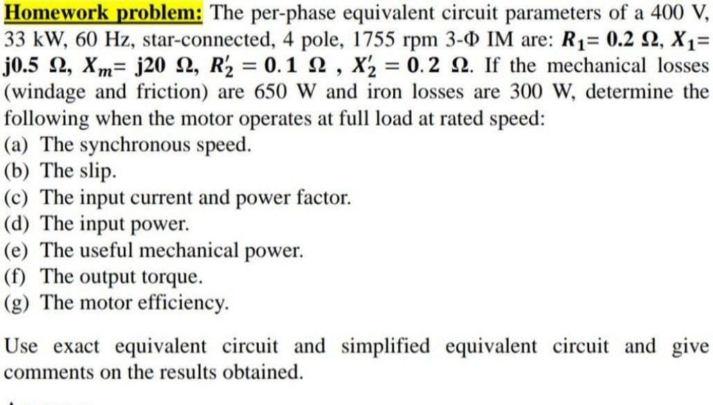 Homework problem: The per-phase equivalent circuit parameters of a 400 V,
33 kW, 60 Hz, star-connected, 4 pole, 1755 rpm 3-0 IM are: R1= 0.2 N, X1=
j0.5 2, Xm= j20 2, R2 = 0.12, X2 = 0.2 N. If the mechanical losses
(windage and friction) are 650 W and iron losses are 300 W, determine the
following when the motor operates at full load at rated speed:
(a) The synchronous speed.
(b) The slip.
(c) The input current and power factor.
(d) The input power.
(e) The useful mechanical power.
(f) The output torque.
(g) The motor efficiency.
Use exact equivalent circuit and simplified equivalent circuit and give
comments on the results obtained.
