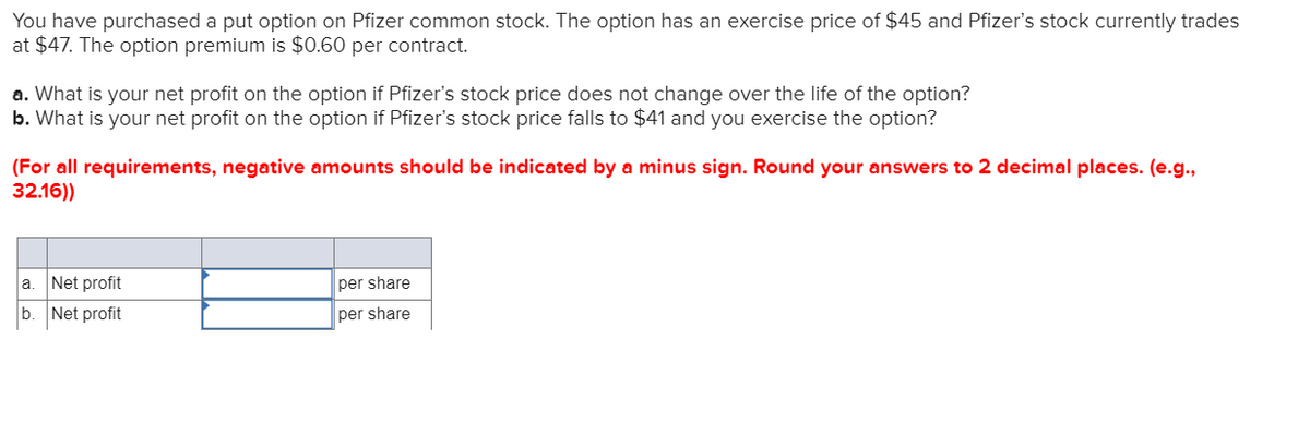 You have purchased a put option on Pfizer common stock. The option has an exercise price of $45 and Pfizer's stock currently trades
at $47. The option premium is $0.60 per contract.
a. What is your net profit on the option if Pfizer's stock price does not change over the life of the option?
b. What is your net profit on the option if Pfizer's stock price falls to $41 and you exercise the option?
(For all requirements, negative amounts should be indicated by a minus sign. Round your answers to 2 decimal places. (e.g.,
32.16))
a
Net profit
b. Net profit
per share
per share