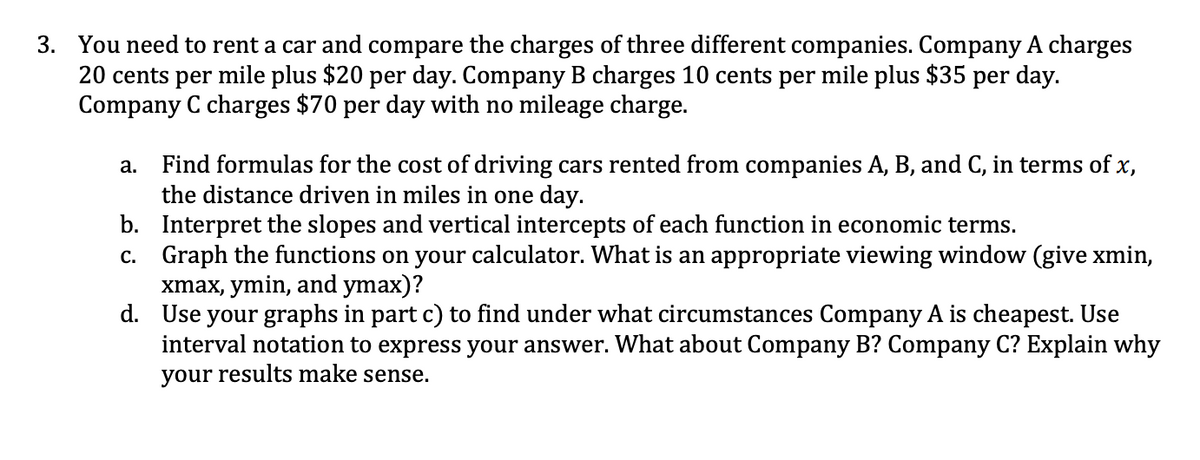 3. You need to rent a car and compare the charges of three different companies. Company A charges
20 cents per mile plus $20 per day. Company B charges 10 cents per mile plus $35 per day.
Company C charges $70 per day with no mileage charge.
Find formulas for the cost of driving cars rented from companies A, B, and C, in terms of x,
the distance driven in miles in one day.
b. Interpret the slopes and vertical intercepts of each function in economic terms.
c. Graph the functions on your calculator. What is an appropriate viewing window (give xmin,
xmax, ymin, and ymax)?
d. Use your graphs in part c) to find under what circumstances Company A is cheapest. Use
interval notation to express your answer. What about Company B? Company C? Explain why
your results make sense.
а.
