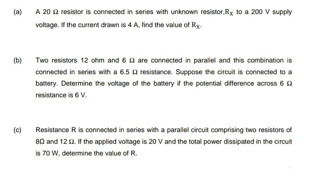 (a)
A 20 2 resistor is connected in series with unknown resistor,Rx to a 200 V supply
voltage. If the current drawn is 4 A, find the value of Rx.
(b)
Two resistors 12 ohm and 6 2 are connected in parallel and this combination is
connected in series with a 6.5 2 resistance. Suppose the circuit is connected to a
battery. Determine the voltage of the battery if the potential difference across 6 2
resistance is 6 V.
(c)
Resistance R is connected in series with a parallel circuit comprising two resistors of
80 and 12 2. If the applied voltage is 20 V and the total power dissipated in the circuit
is 70 W, determine the value of R.
