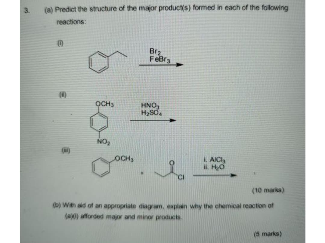 3.
(a) Predict the structure of the major product(s) formed in each of the following
reactions:
Br2
FeBr3
(i)
OCH3
HNO,
H2SO4
NO2
OCH3
I. AICI
il. H20
CI
(10 marks)
(b) With aid of an appropriate diagram, explain why the chemical reaction of
(a)() afforded major and minor products.
(5 marks)
