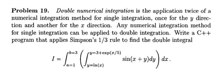Problem 19.
Double numerical integration is the application twice of a
numerical integration method for single integration, once for the y direc-
tion and another for the x direction. Any numerical integration method
for single integration can be applied to double integration. Write a C++
program that applies Simpson's 1/3 rule to find the double integral
1-CC
%3D3
ry%3+exp(x/5)
I
sin(x +y)dy) dr.
%3D
Jy=In(x)

