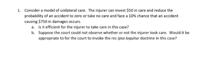 1. Consider a model of unilateral care. The injurer can invest $50 in care and reduce the
probability of an accident to zero or take no care and face a 10% chance that an accident
causing $750 in damages occurs.
a. Is it efficient for the injurer to take care in this case?
b. Suppose the court could not observe whether or not the injurer took care. Would it be
appropriate to for the court to invoke the res ipsa loquitur doctrine in this case?
