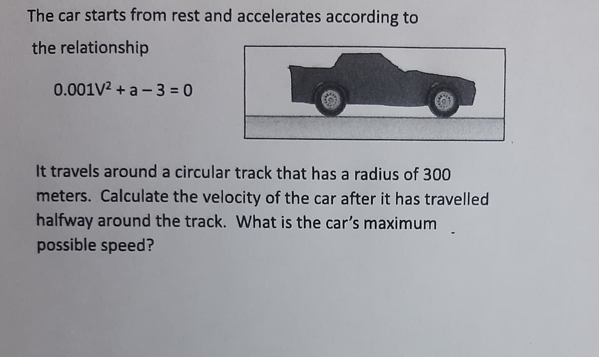 The car starts from rest and accelerates according to
the relationship
0.001V2 + a - 3 = 0
It travels around a circular track that has a radius of 300
meters. Calculate the velocity of the car after it has travelled
halfway around the track. What is the car's maximum
possible speed?

