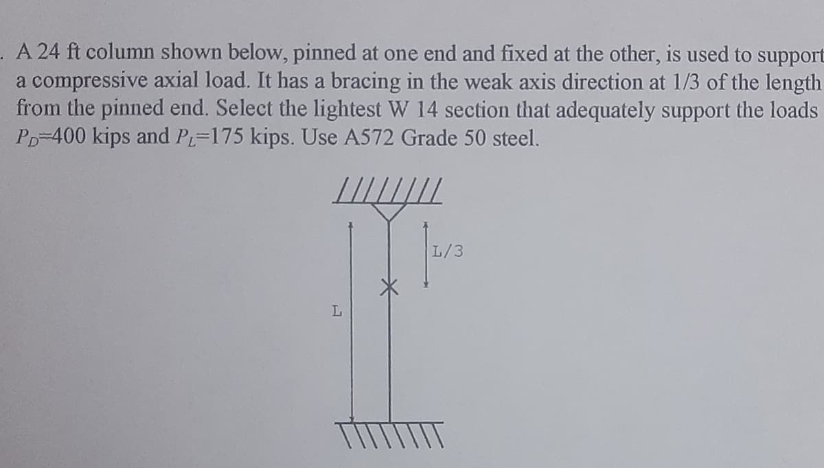 . A 24 ft column shown below, pinned at one end and fixed at the other, is used to support
a compressive axial load. It has a bracing in the weak axis direction at 1/3 of the length
from the pinned end. Select the lightest W 14 section that adequately support the loads
PD-400 kips and PL-175 kips. Use A572 Grade 50 steel.
////////
L
W
1/3