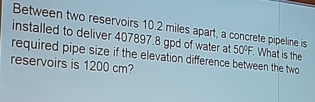 Between two reservoirs 10.2 miles apart, a concrete pipeline is
installed to deliver 407897.8 gpd of water at 50°F. What is the
required pipe size if the elevation difference between the two
reservoirs is 1200 cm?
